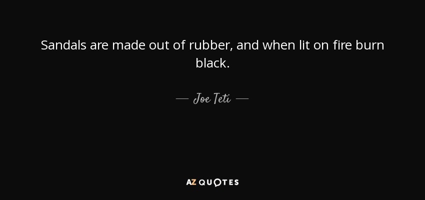 Sandals are made out of rubber, and when lit on fire burn black. - Joe Teti