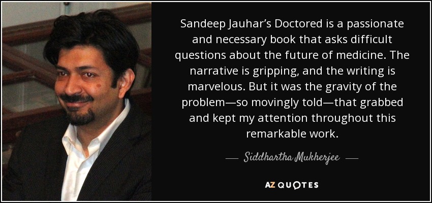 Sandeep Jauhar’s Doctored is a passionate and necessary book that asks difficult questions about the future of medicine. The narrative is gripping, and the writing is marvelous. But it was the gravity of the problem—so movingly told—that grabbed and kept my attention throughout this remarkable work. - Siddhartha Mukherjee