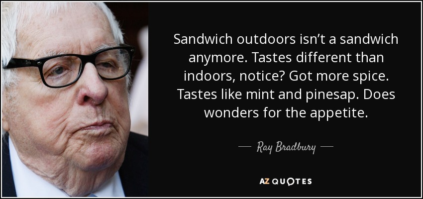 Sandwich outdoors isn’t a sandwich anymore. Tastes different than indoors, notice? Got more spice. Tastes like mint and pinesap. Does wonders for the appetite. - Ray Bradbury