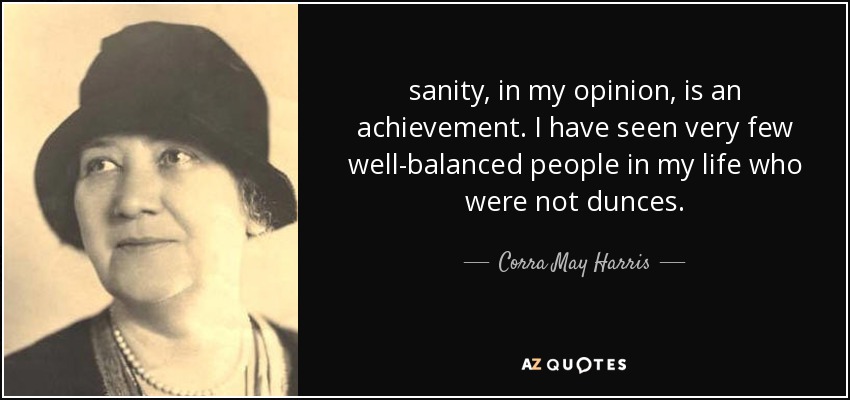 sanity, in my opinion, is an achievement. I have seen very few well-balanced people in my life who were not dunces. - Corra May Harris