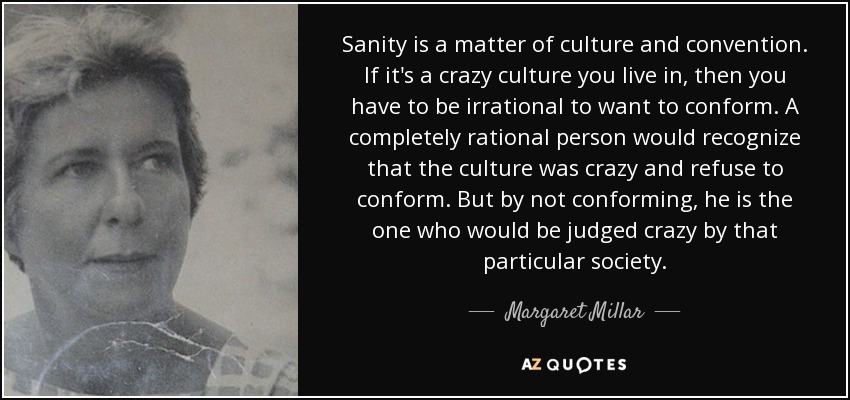 Sanity is a matter of culture and convention. If it's a crazy culture you live in, then you have to be irrational to want to conform. A completely rational person would recognize that the culture was crazy and refuse to conform. But by not conforming, he is the one who would be judged crazy by that particular society. - Margaret Millar