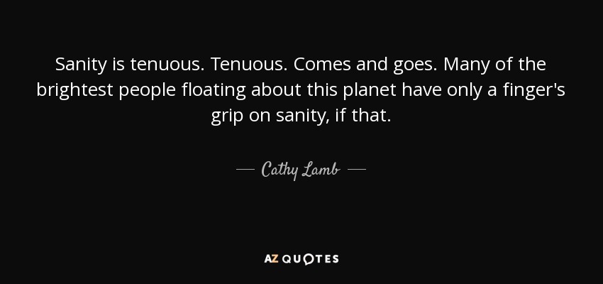 Sanity is tenuous. Tenuous. Comes and goes. Many of the brightest people floating about this planet have only a finger's grip on sanity, if that. - Cathy Lamb