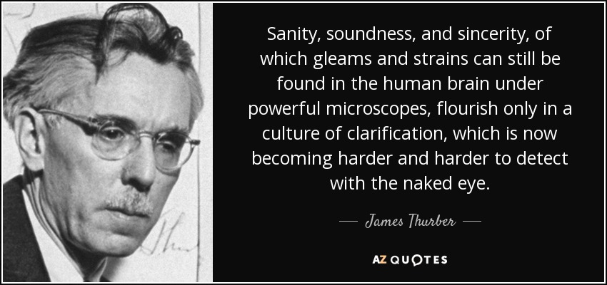 Sanity, soundness, and sincerity, of which gleams and strains can still be found in the human brain under powerful microscopes, flourish only in a culture of clarification, which is now becoming harder and harder to detect with the naked eye. - James Thurber