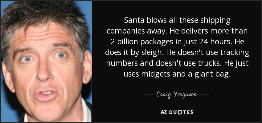 Santa blows all these shipping companies away. He delivers more than 2 billion packages in just 24 hours. He does it by sleigh. He doesn't use tracking numbers and doesn't use trucks. He just uses midgets and a giant bag. - Craig Ferguson