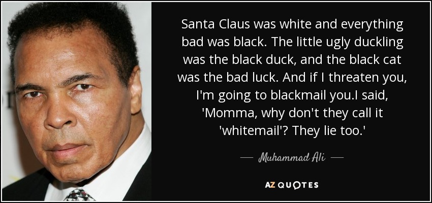 Santa Claus was white and everything bad was black. The little ugly duckling was the black duck, and the black cat was the bad luck. And if I threaten you, I'm going to blackmail you.I said, 'Momma, why don't they call it 'whitemail'? They lie too.' - Muhammad Ali