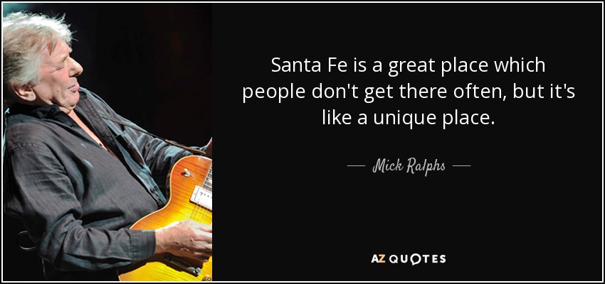 Santa Fe is a great place which people don't get there often, but it's like a unique place. - Mick Ralphs