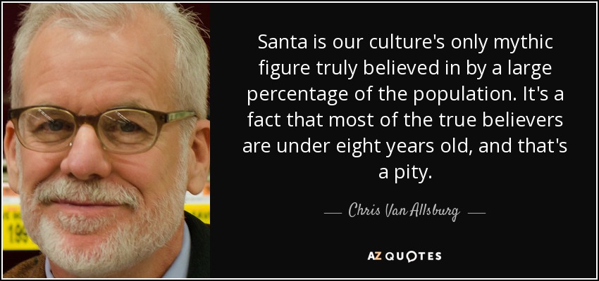 Santa is our culture's only mythic figure truly believed in by a large percentage of the population. It's a fact that most of the true believers are under eight years old, and that's a pity. - Chris Van Allsburg