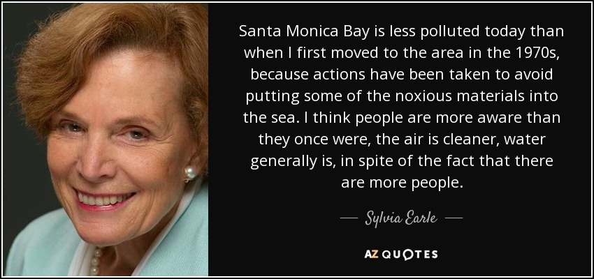 Santa Monica Bay is less polluted today than when I first moved to the area in the 1970s, because actions have been taken to avoid putting some of the noxious materials into the sea. I think people are more aware than they once were, the air is cleaner, water generally is, in spite of the fact that there are more people. - Sylvia Earle