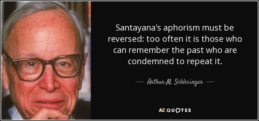 Santayana's aphorism must be reversed: too often it is those who can remember the past who are condemned to repeat it. - Arthur M. Schlesinger, Jr.