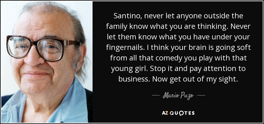 Santino, never let anyone outside the family know what you are thinking. Never let them know what you have under your fingernails. I think your brain is going soft from all that comedy you play with that young girl. Stop it and pay attention to business. Now get out of my sight. - Mario Puzo