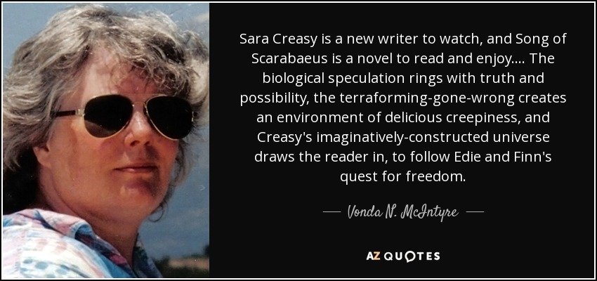 Sara Creasy is a new writer to watch, and Song of Scarabaeus is a novel to read and enjoy. . . . The biological speculation rings with truth and possibility, the terraforming-gone-wrong creates an environment of delicious creepiness, and Creasy's imaginatively-constructed universe draws the reader in, to follow Edie and Finn's quest for freedom. - Vonda N. McIntyre