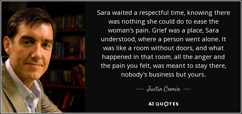 Sara waited a respectful time, knowing there was nothing she could do to ease the woman's pain. Grief was a place, Sara understood, where a person went alone. It was like a room without doors, and what happened in that room, all the anger and the pain you felt, was meant to stay there, nobody's business but yours. - Justin Cronin