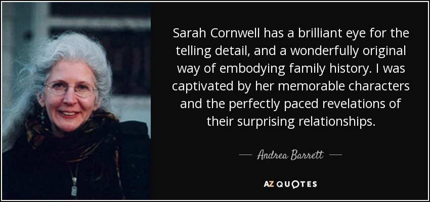Sarah Cornwell has a brilliant eye for the telling detail, and a wonderfully original way of embodying family history. I was captivated by her memorable characters and the perfectly paced revelations of their surprising relationships. - Andrea Barrett