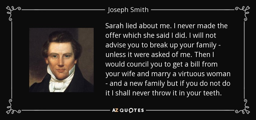 Sarah lied about me. I never made the offer which she said I did. I will not advise you to break up your family - unless it were asked of me. Then I would council you to get a bill from your wife and marry a virtuous woman - and a new family but if you do not do it I shall never throw it in your teeth. - Joseph Smith, Jr.