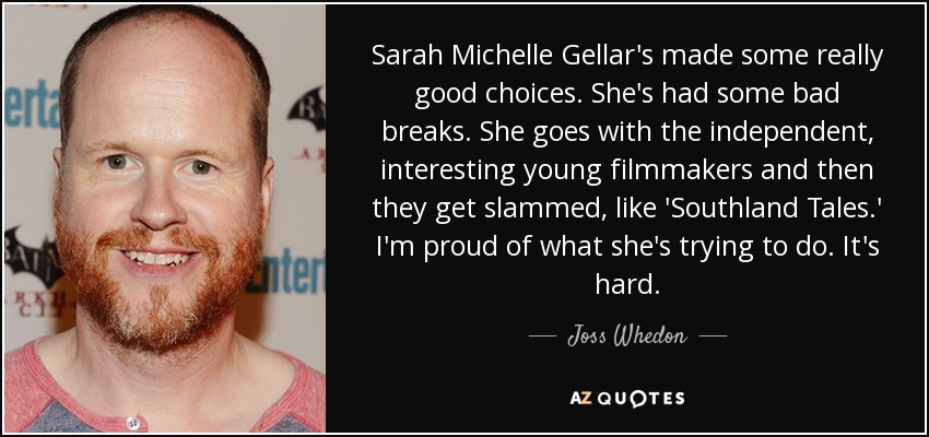 Sarah Michelle Gellar's made some really good choices. She's had some bad breaks. She goes with the independent, interesting young filmmakers and then they get slammed, like 'Southland Tales.' I'm proud of what she's trying to do. It's hard. - Joss Whedon