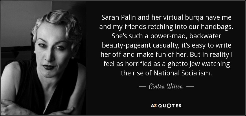 Sarah Palin and her virtual burqa have me and my friends retching into our handbags. She's such a power-mad, backwater beauty-pageant casualty, it's easy to write her off and make fun of her. But in reality I feel as horrified as a ghetto Jew watching the rise of National Socialism. - Cintra Wilson