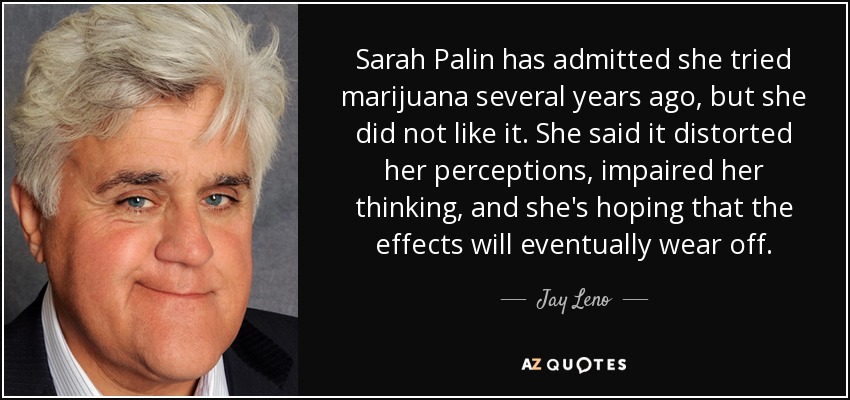Sarah Palin has admitted she tried marijuana several years ago, but she did not like it. She said it distorted her perceptions, impaired her thinking, and she's hoping that the effects will eventually wear off. - Jay Leno