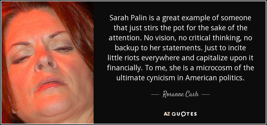 Sarah Palin is a great example of someone that just stirs the pot for the sake of the attention. No vision, no critical thinking, no backup to her statements. Just to incite little riots everywhere and capitalize upon it financially. To me, she is a microcosm of the ultimate cynicism in American politics. - Rosanne Cash