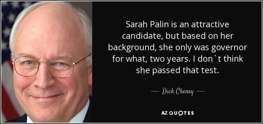 Sarah Palin is an attractive candidate, but based on her background, she only was governor for what, two years. I don`t think she passed that test. - Dick Cheney