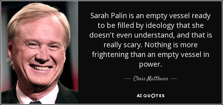 Sarah Palin is an empty vessel ready to be filled by ideology that she doesn't even understand, and that is really scary. Nothing is more frightening than an empty vessel in power. - Chris Matthews