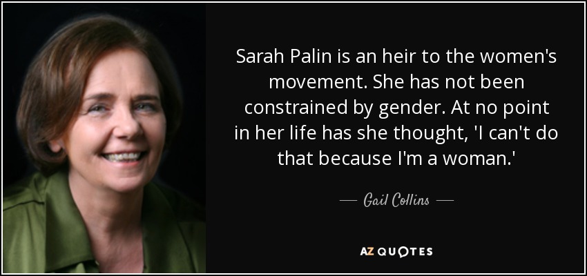 Sarah Palin is an heir to the women's movement. She has not been constrained by gender. At no point in her life has she thought, 'I can't do that because I'm a woman.' - Gail Collins