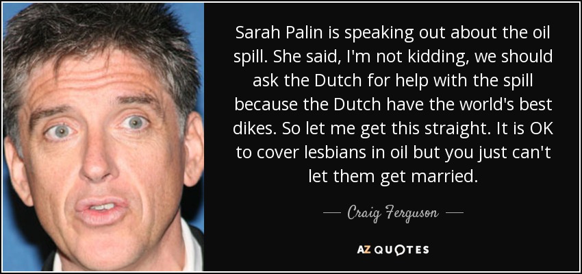 Sarah Palin is speaking out about the oil spill. She said, I'm not kidding, we should ask the Dutch for help with the spill because the Dutch have the world's best dikes. So let me get this straight. It is OK to cover lesbians in oil but you just can't let them get married. - Craig Ferguson