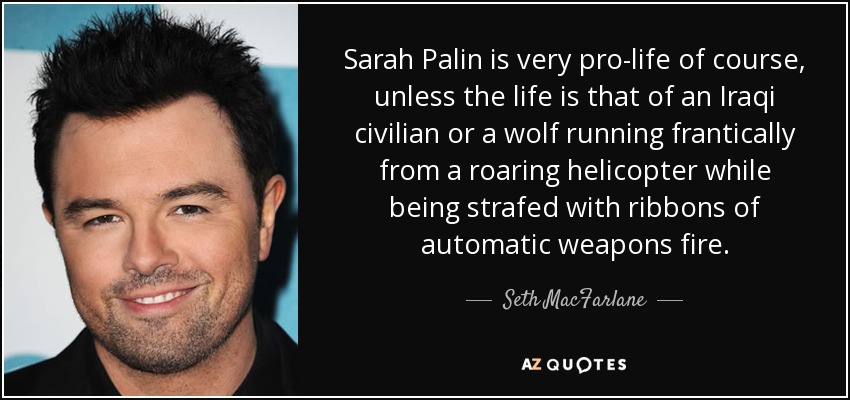 Sarah Palin is very pro-life of course, unless the life is that of an Iraqi civilian or a wolf running frantically from a roaring helicopter while being strafed with ribbons of automatic weapons fire. - Seth MacFarlane
