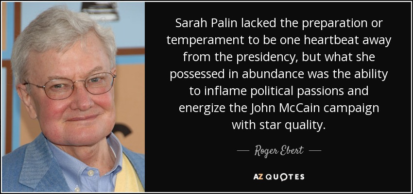 Sarah Palin lacked the preparation or temperament to be one heartbeat away from the presidency, but what she possessed in abundance was the ability to inflame political passions and energize the John McCain campaign with star quality. - Roger Ebert