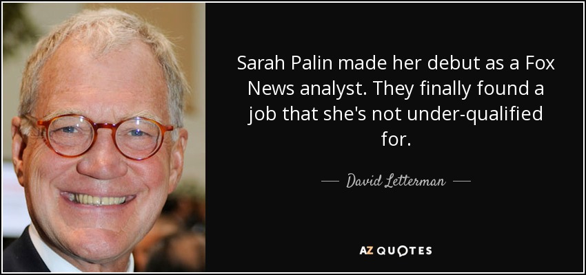 Sarah Palin made her debut as a Fox News analyst. They finally found a job that she's not under-qualified for. - David Letterman