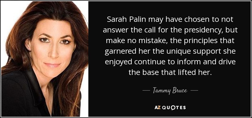 Sarah Palin may have chosen to not answer the call for the presidency, but make no mistake, the principles that garnered her the unique support she enjoyed continue to inform and drive the base that lifted her. - Tammy Bruce