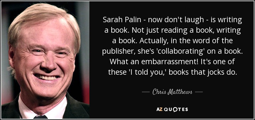 Sarah Palin - now don't laugh - is writing a book. Not just reading a book, writing a book. Actually, in the word of the publisher, she's 'collaborating' on a book. What an embarrassment! It's one of these 'I told you,' books that jocks do. - Chris Matthews