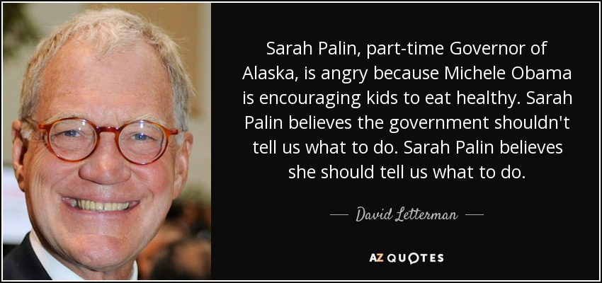 Sarah Palin, part-time Governor of Alaska, is angry because Michele Obama is encouraging kids to eat healthy. Sarah Palin believes the government shouldn't tell us what to do. Sarah Palin believes she should tell us what to do. - David Letterman