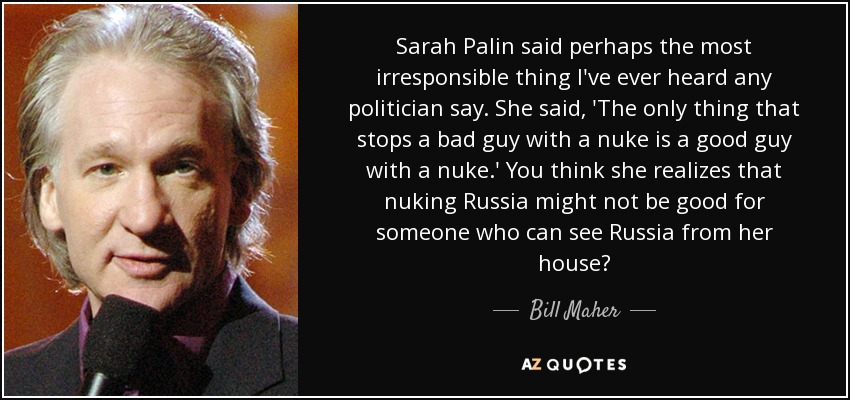 Sarah Palin said perhaps the most irresponsible thing I've ever heard any politician say. She said, 'The only thing that stops a bad guy with a nuke is a good guy with a nuke.' You think she realizes that nuking Russia might not be good for someone who can see Russia from her house? - Bill Maher