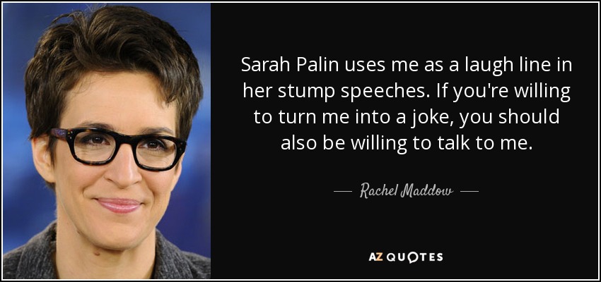 Sarah Palin uses me as a laugh line in her stump speeches. If you're willing to turn me into a joke, you should also be willing to talk to me. - Rachel Maddow