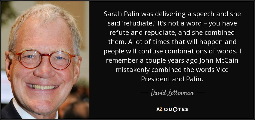 Sarah Palin was delivering a speech and she said 'refudiate.' It's not a word – you have refute and repudiate, and she combined them. A lot of times that will happen and people will confuse combinations of words. I remember a couple years ago John McCain mistakenly combined the words Vice President and Palin. - David Letterman