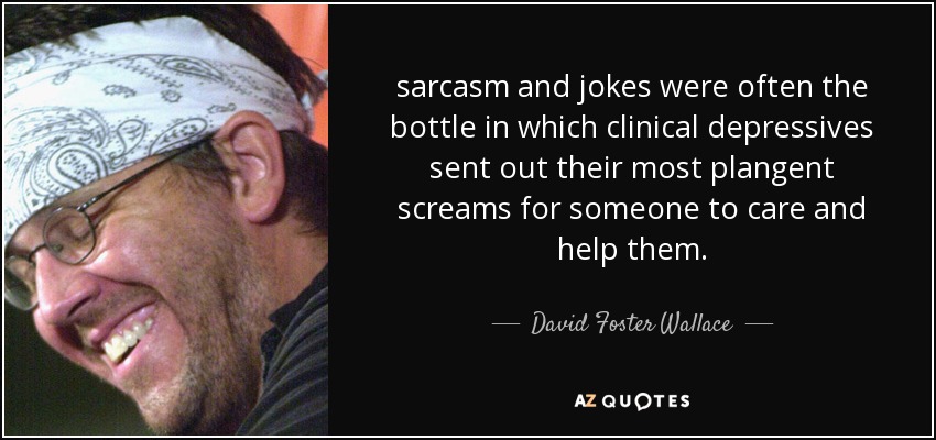 sarcasm and jokes were often the bottle in which clinical depressives sent out their most plangent screams for someone to care and help them. - David Foster Wallace