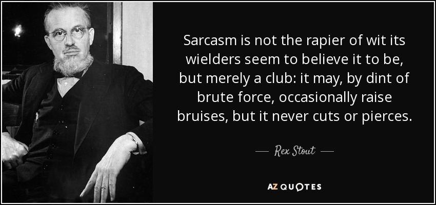 Sarcasm is not the rapier of wit its wielders seem to believe it to be, but merely a club: it may, by dint of brute force, occasionally raise bruises, but it never cuts or pierces. - Rex Stout