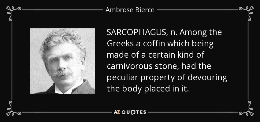 SARCOPHAGUS, n. Among the Greeks a coffin which being made of a certain kind of carnivorous stone, had the peculiar property of devouring the body placed in it. - Ambrose Bierce