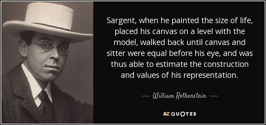 Sargent, when he painted the size of life, placed his canvas on a level with the model, walked back until canvas and sitter were equal before his eye, and was thus able to estimate the construction and values of his representation. - William Rothenstein