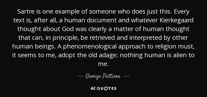 Sartre is one example of someone who does just this. Every text is, after all, a human document and whatever Kierkegaard thought about God was clearly a matter of human thought that can, in principle, be retrieved and interpreted by other human beings. A phenomenological approach to religion must, it seems to me, adopt the old adage: nothing human is alien to me. - George Pattison