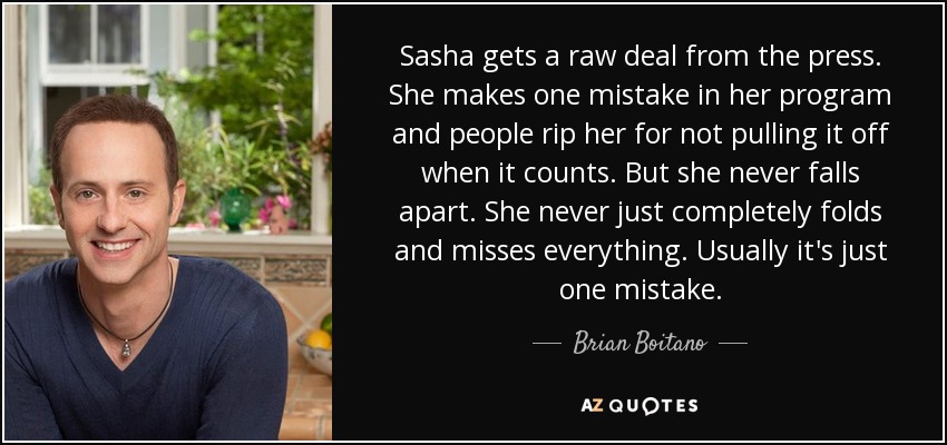 Sasha gets a raw deal from the press. She makes one mistake in her program and people rip her for not pulling it off when it counts. But she never falls apart. She never just completely folds and misses everything. Usually it's just one mistake. - Brian Boitano