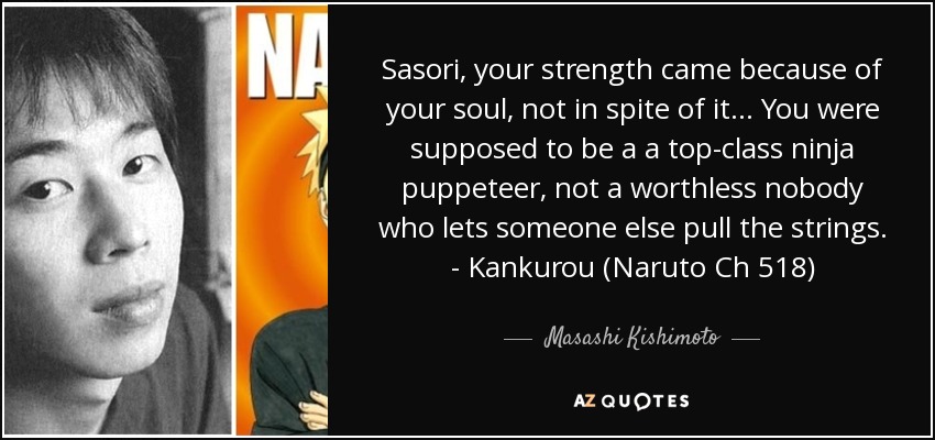 Sasori, your strength came because of your soul, not in spite of it... You were supposed to be a a top-class ninja puppeteer, not a worthless nobody who lets someone else pull the strings. - Kankurou (Naruto Ch 518) - Masashi Kishimoto
