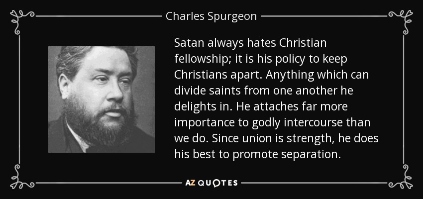 Satan always hates Christian fellowship; it is his policy to keep Christians apart. Anything which can divide saints from one another he delights in. He attaches far more importance to godly intercourse than we do. Since union is strength, he does his best to promote separation. - Charles Spurgeon