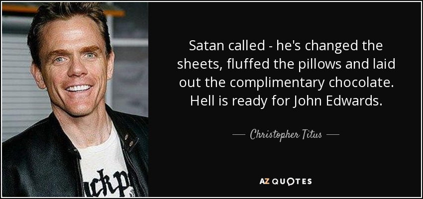 Satan called - he's changed the sheets, fluffed the pillows and laid out the complimentary chocolate. Hell is ready for John Edwards. - Christopher Titus