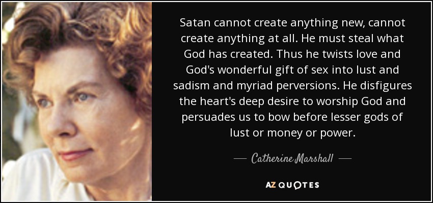 Satan cannot create anything new, cannot create anything at all. He must steal what God has created. Thus he twists love and God's wonderful gift of sex into lust and sadism and myriad perversions. He disfigures the heart's deep desire to worship God and persuades us to bow before lesser gods of lust or money or power. - Catherine Marshall