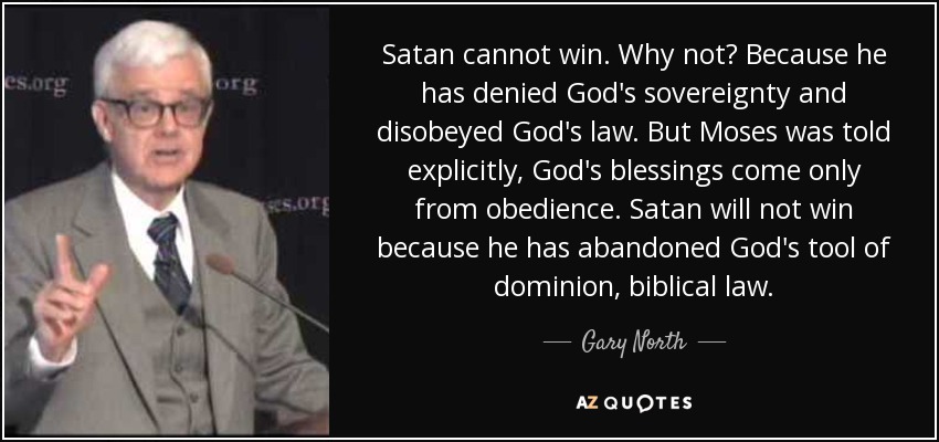 Satan cannot win. Why not? Because he has denied God's sovereignty and disobeyed God's law. But Moses was told explicitly, God's blessings come only from obedience. Satan will not win because he has abandoned God's tool of dominion, biblical law. - Gary North