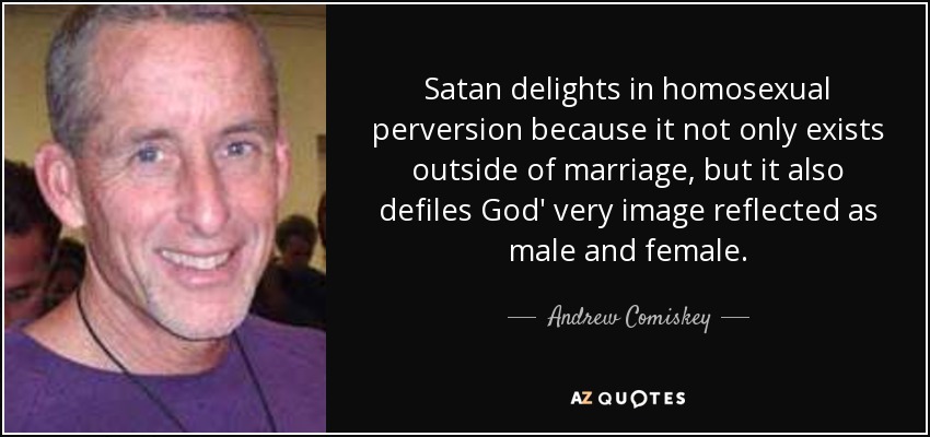 Satan delights in homosexual perversion because it not only exists outside of marriage, but it also defiles God' very image reflected as male and female. - Andrew Comiskey