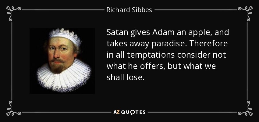 Satan gives Adam an apple, and takes away paradise. Therefore in all temptations consider not what he offers, but what we shall lose. - Richard Sibbes