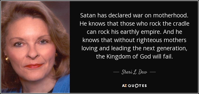 Satan has declared war on motherhood. He knows that those who rock the cradle can rock his earthly empire. And he knows that without righteous mothers loving and leading the next generation, the Kingdom of God will fail. - Sheri L. Dew