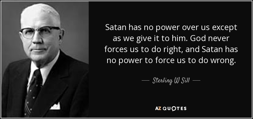Satan has no power over us except as we give it to him. God never forces us to do right, and Satan has no power to force us to do wrong. - Sterling W Sill